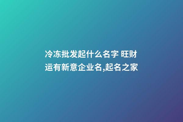 冷冻批发起什么名字 旺财运有新意企业名,起名之家-第1张-公司起名-玄机派